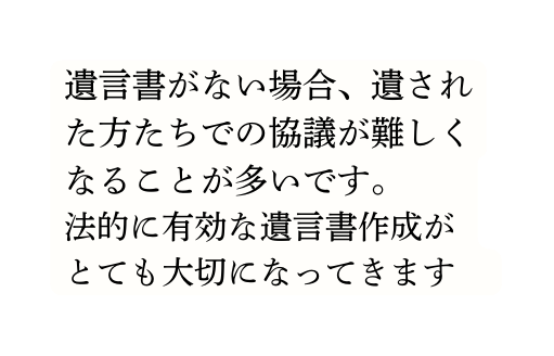 遺言書がない場合 遺された方たちでの協議が難しくなることが多いです 法的に有効な遺言書作成が とても大切になってきます